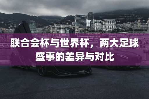 联合会杯与世界杯，两大足球盛事的差异与对比