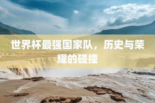 世界杯最强国家队，历史与荣耀的碰撞