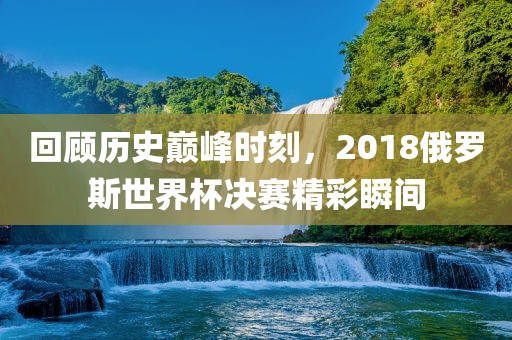 回顾历史巅峰时刻，2018俄罗斯世界杯决赛精彩瞬间