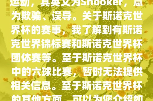 斯诺克是一项流行的室内台球运动，其英文为Snooker，意为欺骗、误导。关于斯诺克世界杯的赛事，我了解到有斯诺克世界锦标赛和斯诺克世界杯团体赛等。至于斯诺克世界杯中的六球比赛，暂时无法提供相关信息。至于斯诺克世界杯的其他方面，可以为您介绍如下