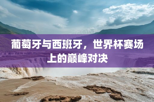 葡萄牙与西班牙，世界杯赛场上的巅峰对决