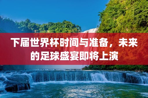 下届世界杯时间与准备，未来的足球盛宴即将上演