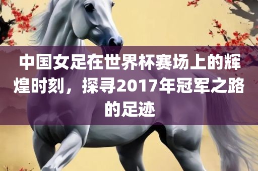 中国女足在世界杯赛场上的辉煌时刻，探寻2017年冠军之路的足迹