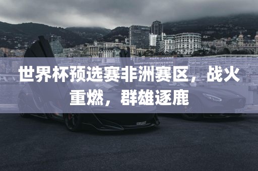 世漯河市盈旭机械设备有限公司界杯预选赛非洲赛区，战火重燃，群雄逐鹿