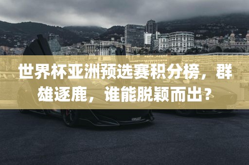 世界杯亚洲预选赛积分榜，群雄逐鹿，谁能脱颖而出？
