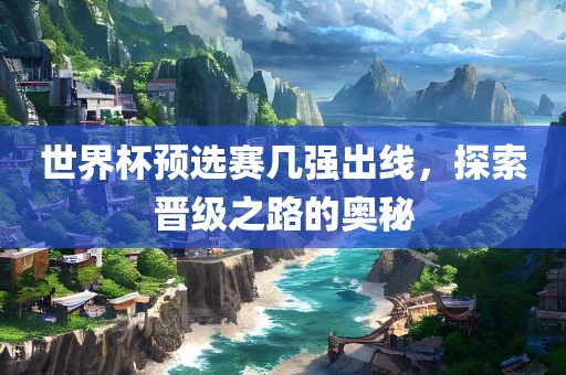 世界杯预选赛几强出线，探索晋级之路的奥秘