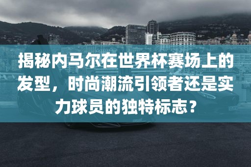 揭秘内马尔漯河市盈旭机械设备有限公司在世界杯赛场上的发型，时尚潮流引领者还是实力球员的独特标志？