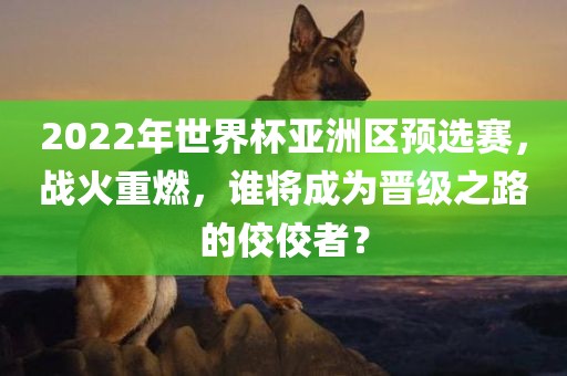 2022年世界杯亚洲区预选赛，战火重燃，谁将成为晋级之路的佼佼者？