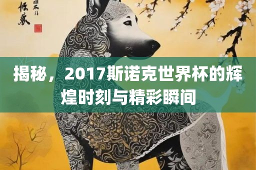 揭秘，2017斯诺克世界杯的辉煌时刻与精彩瞬间