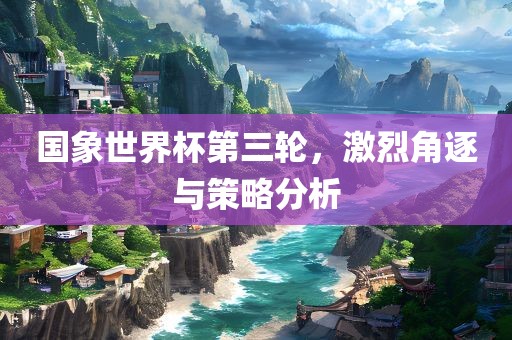 国象世界杯第三轮，激烈角逐与策略分析