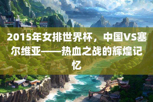 2015年女排世界杯，中国VS塞尔维亚——热血之战的辉煌记忆