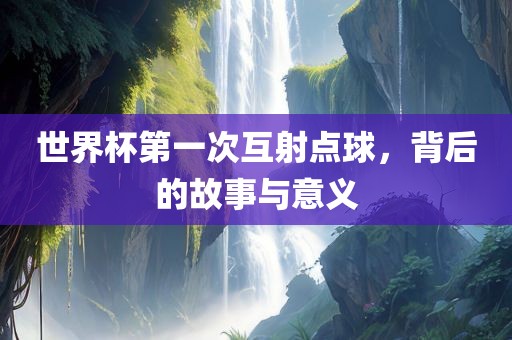 世界杯第一次互射点球，背后的故事与意义