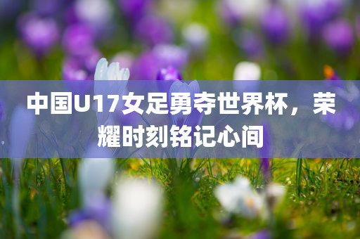 中国U17女足勇夺世界杯，荣耀时刻铭记心间