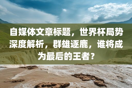 自媒体文章标题，世界杯局势深度解析，群雄逐鹿，谁将成为最后的王者？