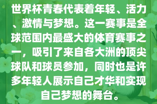 世界杯青春代表着年轻、活力、激情与梦想。这一赛事是全球范围内最盛大的体育赛事之一，吸引了来自各大洲的顶尖球队和球员参加，同时也是许多年轻人展示自己才华和实现自己梦想的舞台。