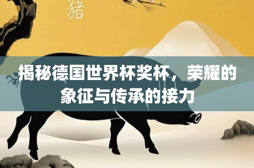 揭秘德国世界杯奖杯，荣耀的象征与传承的接力