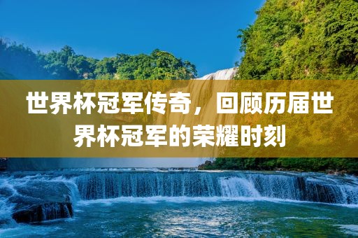 世界杯冠军传奇，回顾历届世界杯冠军的荣耀时刻