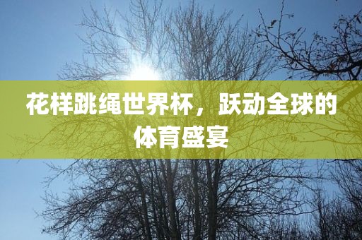 花样跳绳世界杯，跃动全球的体育盛宴