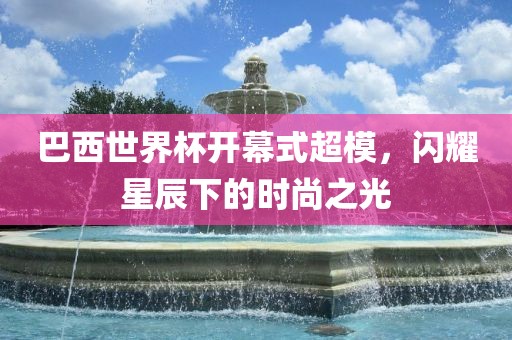 巴西世界杯开幕式超模，闪耀星辰下的时尚之光