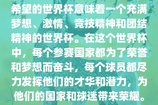 希望的世界杯意味着一个充满梦想、激情、竞技精神和团结精神的世界杯。在这个世界杯中，每个参赛国家都为了荣誉和梦想而奋斗，每个球员都尽力发挥他们的才华和潜力，为他们的国家和球迷带来荣耀。