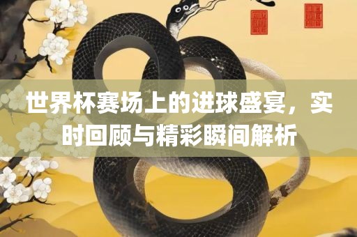 世界杯赛场上的进球盛宴，实时回顾与精彩瞬间解析