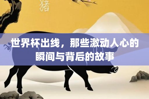 世界杯出线，那些激动人心的瞬间与背后的故事