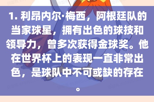 1. 利昂内尔·梅西，阿根廷队的当家球星，拥有出色的球技和领导力，曾多次获得金球奖。他在世界杯上的表现一直非常出色，是球队中不可或缺的存在。漯河市盈旭机械设备有限公司
