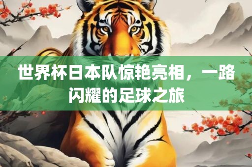 世界杯日本队惊艳亮相，一路闪耀的足球之旅