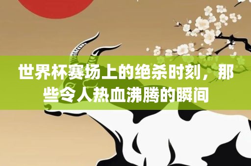 世界杯赛场上的绝杀时刻，那些令人热血沸腾的瞬间