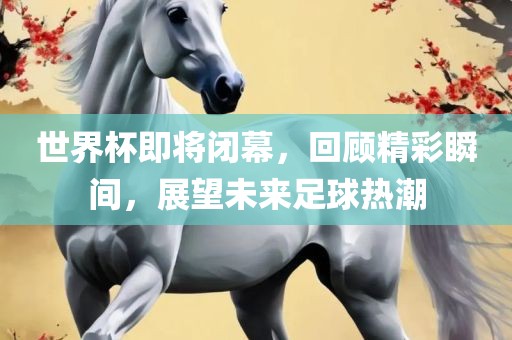世界杯即将闭幕，回顾精彩瞬间，展望未来足球热潮