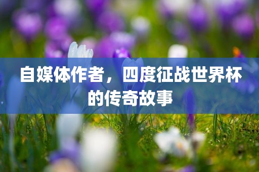 自媒体作者，四度征战世界杯的传奇故事