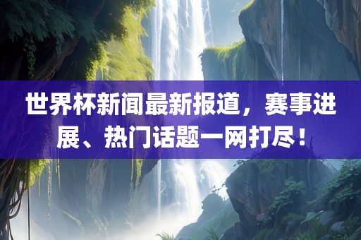 世界杯新闻最新报道，赛事进展、热门话题一网打尽！