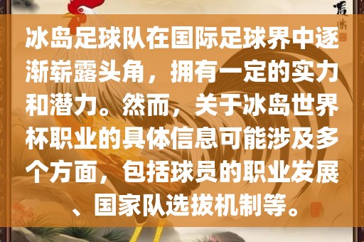 冰岛足球队在国际足球界中逐渐崭露头角，拥有一定的实力和潜力。然而，关于冰岛世界杯职业的具体信息可能涉及多个方面，包括球员的职业发展、国家队选拔机制等。