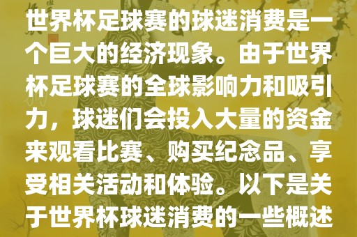 世界杯足球赛的球迷消费是一个巨大的经济现象。由于世界杯足球赛的全球影响力和吸引力，球迷们会投入大量的资金来观看比赛、购买纪念品、享受相关活动和体验。以下是关于世界杯球迷消费的一些概述