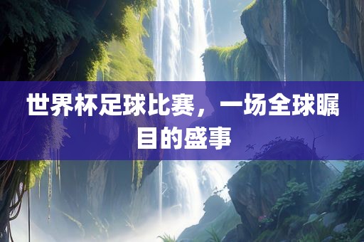 世界杯足球比赛，一场全球瞩目的盛事