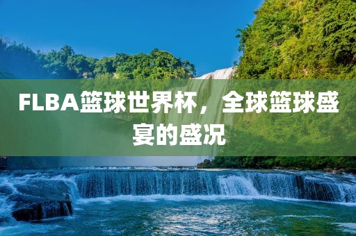 FLBA篮球世界杯，全球篮球盛宴的盛况