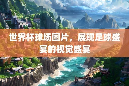 世界杯球场图片，展现足球盛宴的视觉盛宴