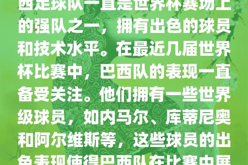 关于世界杯巴西队的表现，巴西足球队一直是世界杯赛场上的强队之一，拥有出色的球员和技术水平。在最近几届世界杯比赛中，巴西队的表现一直备受关注。他们拥有一些世界级球员，如内马尔、库蒂尼奥和阿尔维斯等，这些球员的出色表现使得巴西队在比赛中展现出强大的实力和潜力。