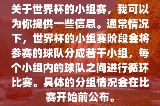 关于世界杯的小组赛，我可以为你提供一些信息。通常情况下，世界杯的小组赛阶段会将参赛的球队分成若干小组，每个小组内的球队之间进行循环比赛。具体的分组情况会在比赛开始前公布。