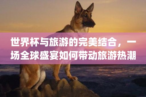 世界杯与旅游的完美结合，一场全球盛宴如何带动旅游热潮