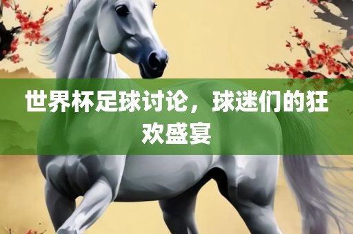世界杯足球讨论，球迷们的狂欢盛宴