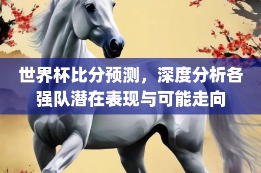 世界杯比分预测，深度分析各强队潜在表现与可能走向