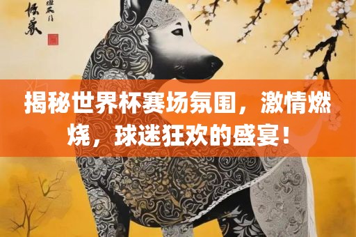 揭秘世界杯赛场氛围，激情燃烧，球迷狂欢的盛宴！