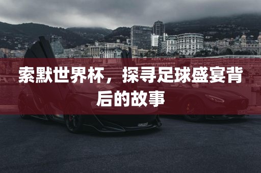 索默世界杯，探寻足球盛宴背后的故事