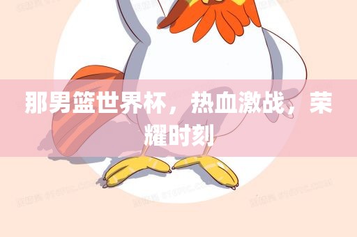 那男篮世界杯，热血激战，荣耀时刻
