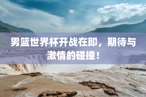 男篮世界杯开战在即，期待与激情的碰撞！