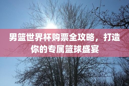 男篮世界杯购票全攻略，打造你的专属篮球盛宴