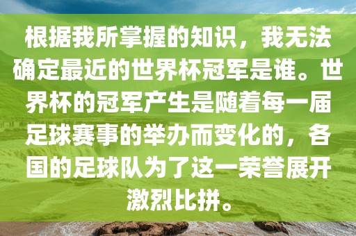 根据我所掌握的知识，我无法确定最近的世界杯冠军是谁。世界杯的冠军产生是随着每一届足球赛事的举办而变化的，各国的足球队为了这一荣誉展开激烈比拼。