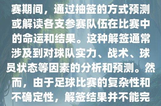 世界杯解签是指在世界杯足球赛期间，通过抽签的方式预测或解读各支参赛队伍在比赛中的命运和结果。这种解签通常涉及到对球队实力、战术、球员状态等因素的分析和预测。然而，由于足球比赛的复杂性和不确定性，解签结果并不能完全准确地预测比赛结果。