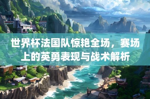 世界杯法国队惊艳全场，赛场上的英勇表现与战术解析